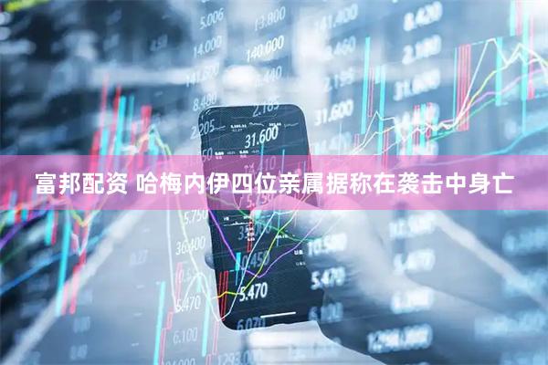 富邦配资 哈梅内伊四位亲属据称在袭击中身亡