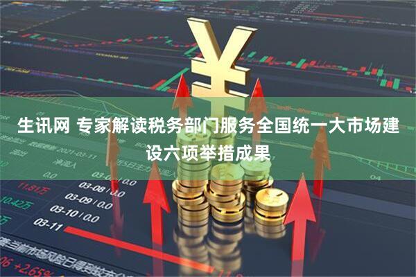 生讯网 专家解读税务部门服务全国统一大市场建设六项举措成果
