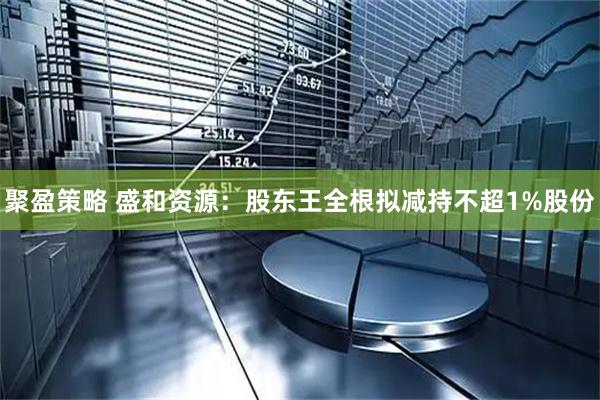 聚盈策略 盛和资源：股东王全根拟减持不超1%股份