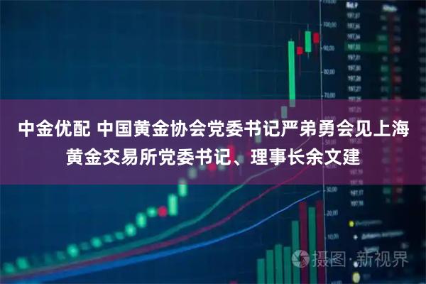 中金优配 中国黄金协会党委书记严弟勇会见上海黄金交易所党委书记、理事长余文建