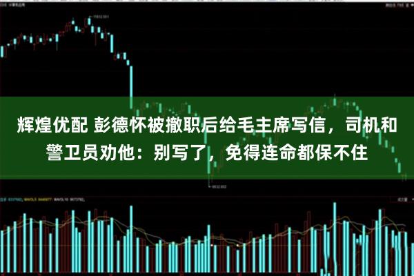 辉煌优配 彭德怀被撤职后给毛主席写信，司机和警卫员劝他：别写了，免得连命都保不住