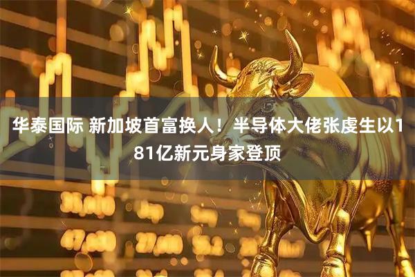 华泰国际 新加坡首富换人！半导体大佬张虔生以181亿新元身家登顶