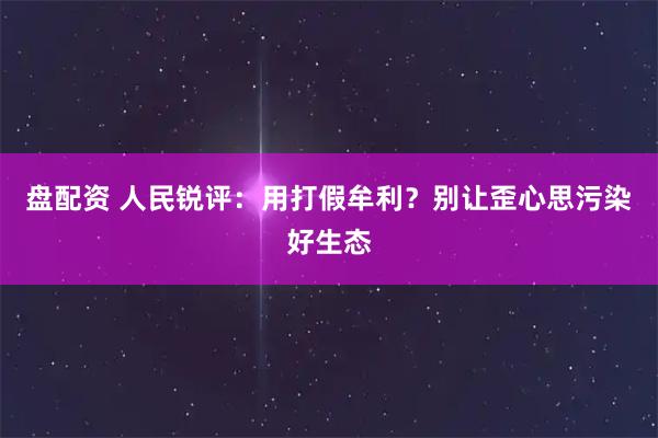 盘配资 人民锐评：用打假牟利？别让歪心思污染好生态