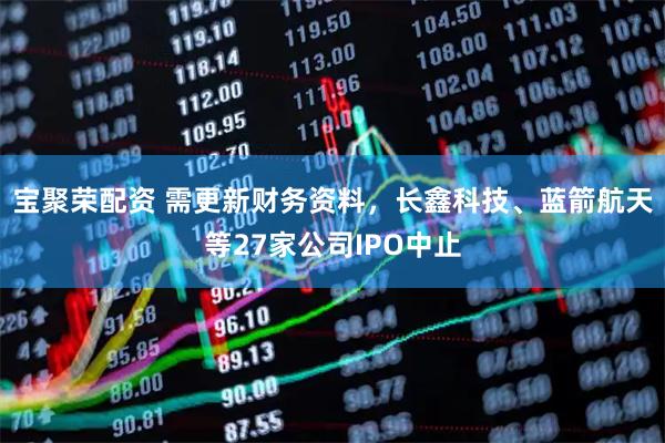 宝聚荣配资 需更新财务资料，长鑫科技、蓝箭航天等27家公司IPO中止