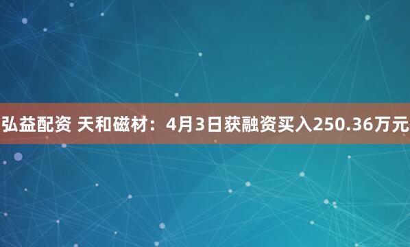 弘益配资 天和磁材：4月3日获融资买入250.36万元