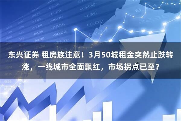 东兴证券 租房族注意！3月50城租金突然止跌转涨，一线城市全面飘红，市场拐点已至？