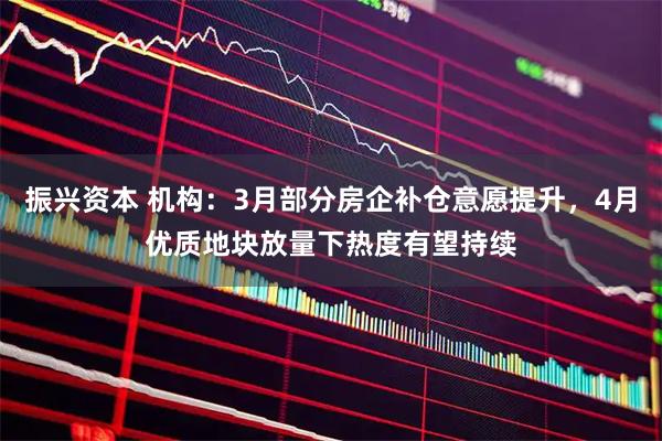 振兴资本 机构：3月部分房企补仓意愿提升，4月优质地块放量下热度有望持续
