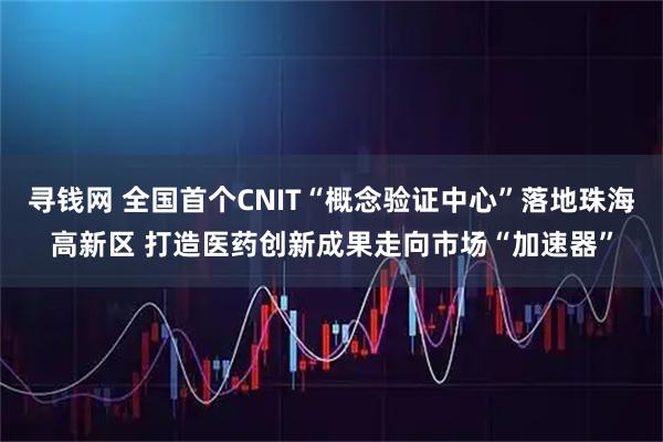 寻钱网 全国首个CNIT“概念验证中心”落地珠海高新区 打造医药创新成果走向市场“加速器”