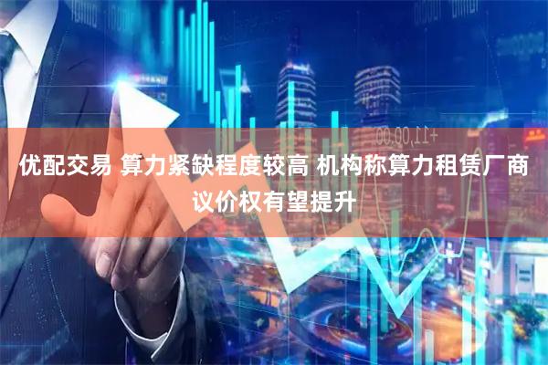 优配交易 算力紧缺程度较高 机构称算力租赁厂商议价权有望提升