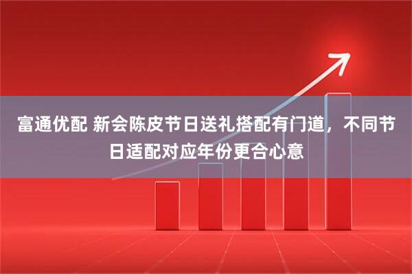 富通优配 新会陈皮节日送礼搭配有门道，不同节日适配对应年份更合心意