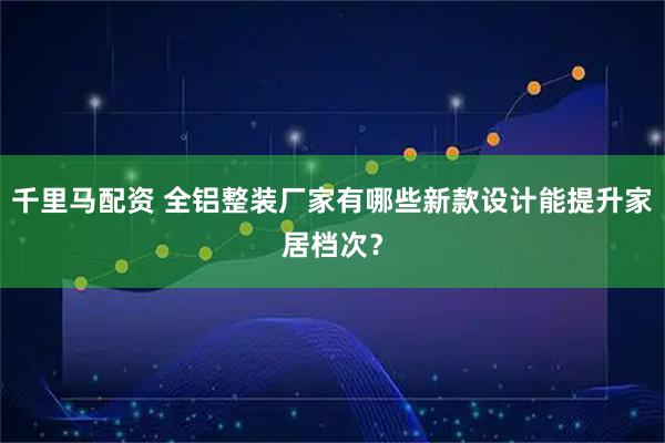 千里马配资 全铝整装厂家有哪些新款设计能提升家居档次？