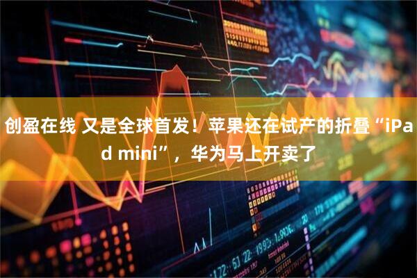 创盈在线 又是全球首发！苹果还在试产的折叠“iPad mini”，华为马上开卖了