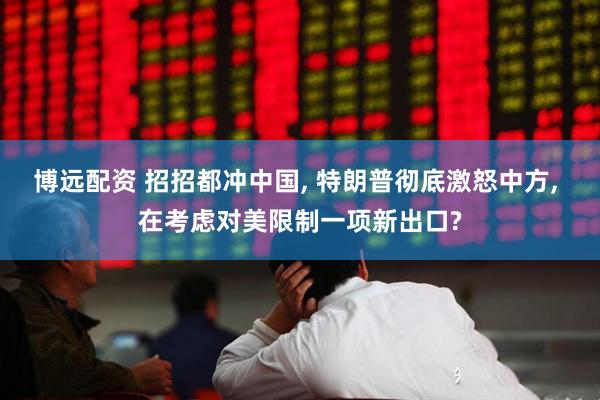 博远配资 招招都冲中国, 特朗普彻底激怒中方, 在考虑对美限制一项新出口?