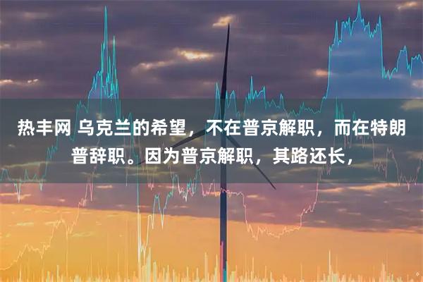 热丰网 乌克兰的希望，不在普京解职，而在特朗普辞职。因为普京解职，其路还长，