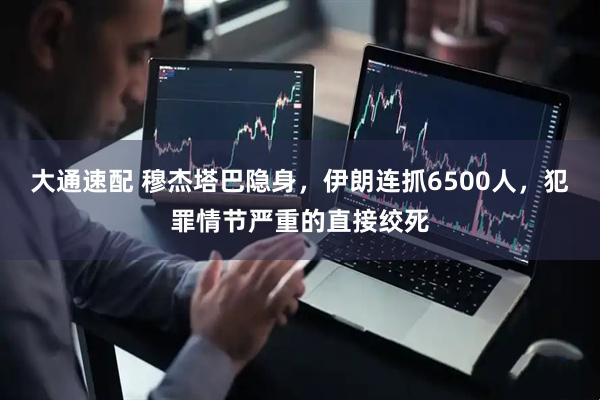 大通速配 穆杰塔巴隐身，伊朗连抓6500人，犯罪情节严重的直接绞死