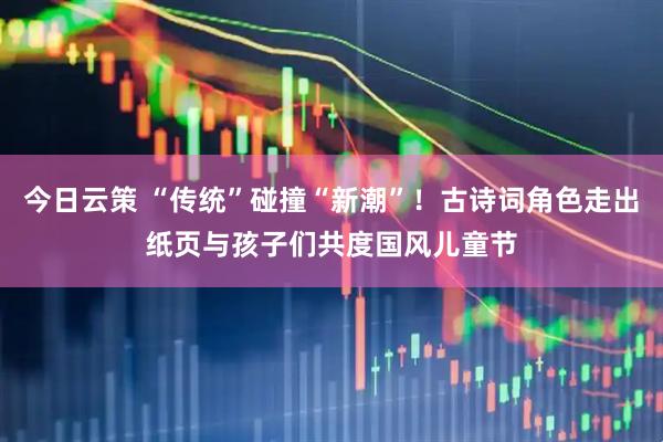 今日云策 “传统”碰撞“新潮”！古诗词角色走出纸页与孩子们共度国风儿童节