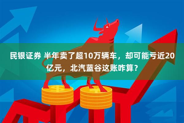 民银证券 半年卖了超10万辆车，却可能亏近20亿元，北汽蓝谷这账咋算？