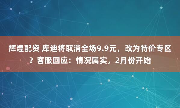 辉煌配资 库迪将取消全场9.9元，改为特价专区？客服回应：情况属实，2月份开始