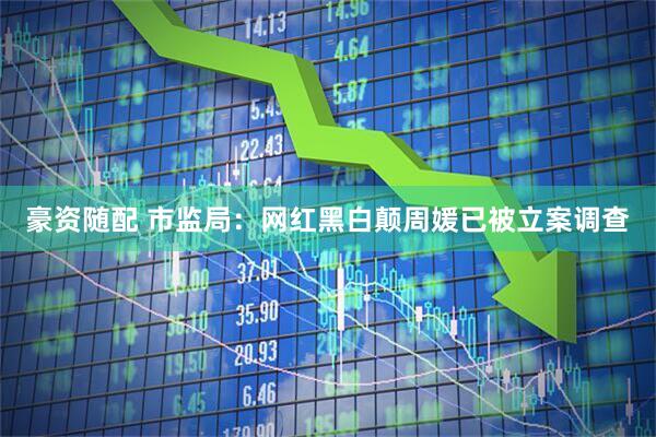 豪资随配 市监局：网红黑白颠周媛已被立案调查