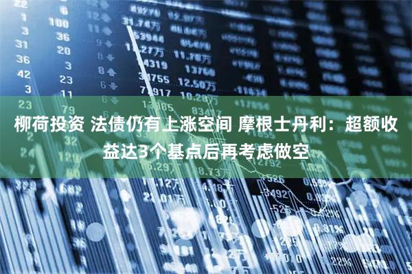 柳荷投资 法债仍有上涨空间 摩根士丹利：超额收益达3个基点后再考虑做空
