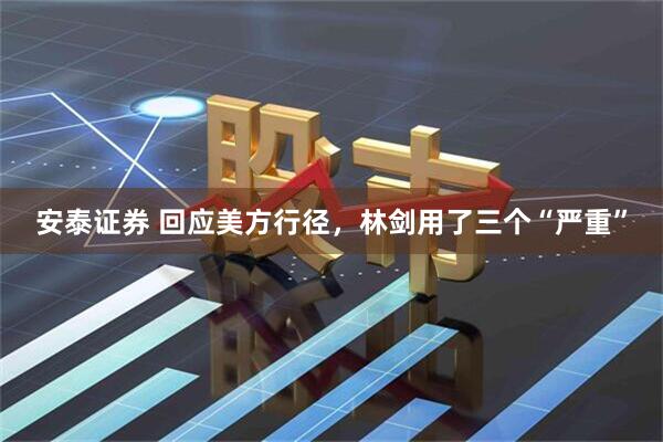 安泰证券 回应美方行径，林剑用了三个“严重”