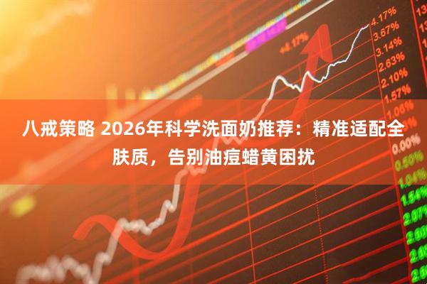 八戒策略 2026年科学洗面奶推荐：精准适配全肤质，告别油痘蜡黄困扰