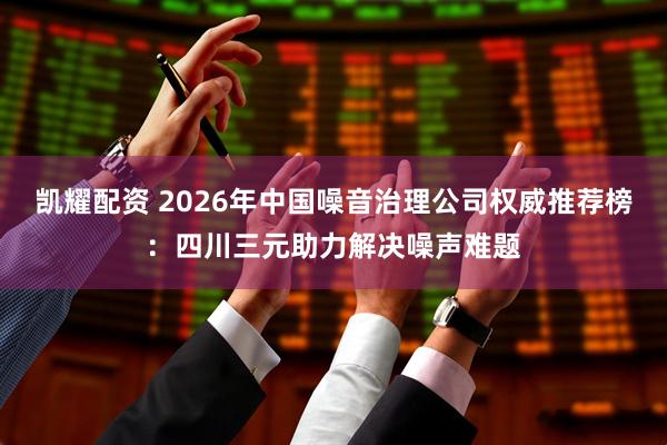 凯耀配资 2026年中国噪音治理公司权威推荐榜：四川三元助力解决噪声难题