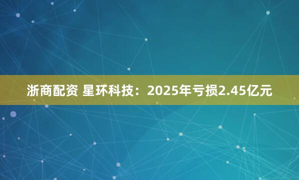 浙商配资 星环科技：2025年亏损2.45亿元