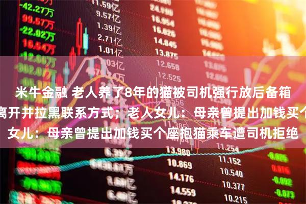 米牛金融 老人养了8年的猫被司机强行放后备箱致缺氧死亡，司机趁乱离开并拉黑联系方式；老人女儿：母亲曾提出加钱买个座抱猫乘车遭司机拒绝