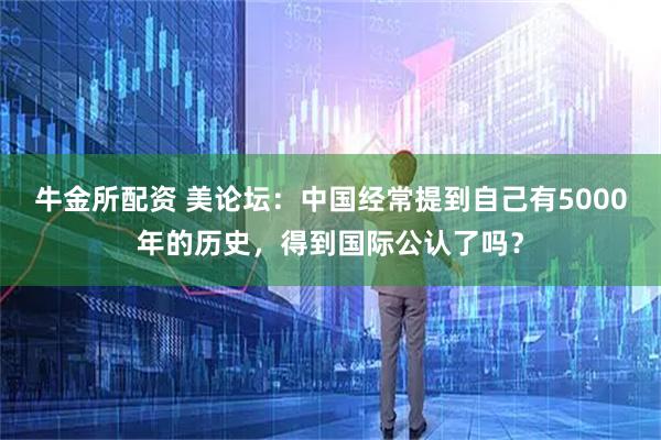 牛金所配资 美论坛：中国经常提到自己有5000年的历史，得到国际公认了吗？