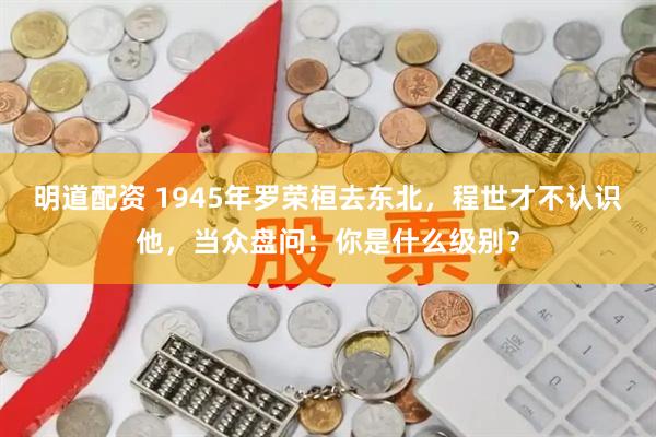 明道配资 1945年罗荣桓去东北，程世才不认识他，当众盘问：你是什么级别？