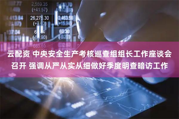 云配资 中央安全生产考核巡查组组长工作座谈会召开 强调从严从实从细做好季度明查暗访工作