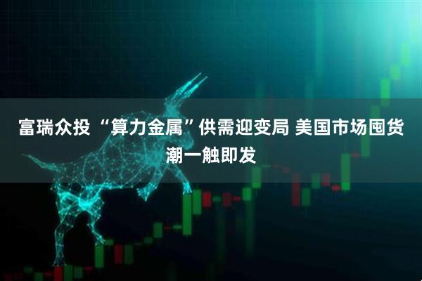富瑞众投 “算力金属”供需迎变局 美国市场囤货潮一触即发