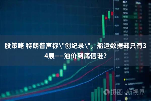 股策略 特朗普声称＂创纪录＂，船运数据却只有34艘——油价到底信谁？