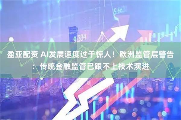盈亚配资 AI发展速度过于惊人！欧洲监管层警告：传统金融监管已跟不上技术演进