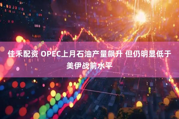 佳禾配资 OPEC上月石油产量飙升 但仍明显低于美伊战前水平