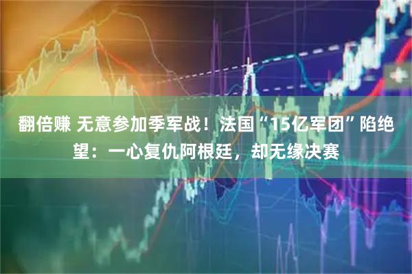 翻倍赚 无意参加季军战！法国“15亿军团”陷绝望：一心复仇阿根廷，却无缘决赛