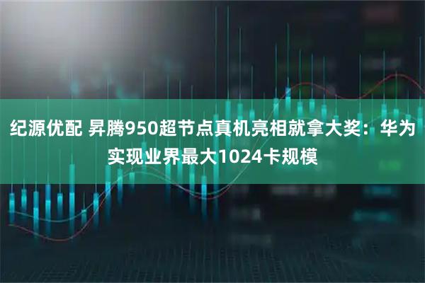 纪源优配 昇腾950超节点真机亮相就拿大奖：华为实现业界最大1024卡规模