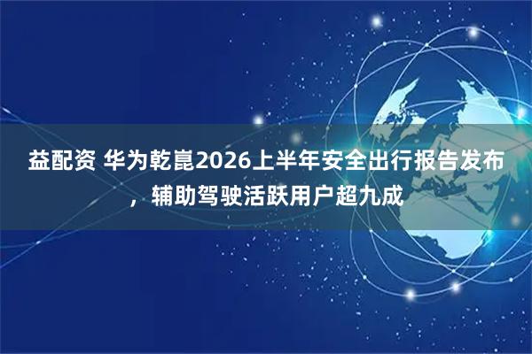 益配资 华为乾崑2026上半年安全出行报告发布，辅助驾驶活跃用户超九成