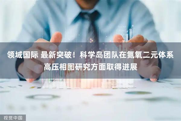 领域国际 最新突破！科学岛团队在氮氧二元体系高压相图研究方面取得进展