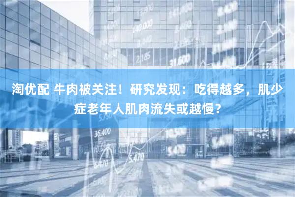 淘优配 牛肉被关注！研究发现：吃得越多，肌少症老年人肌肉流失或越慢？