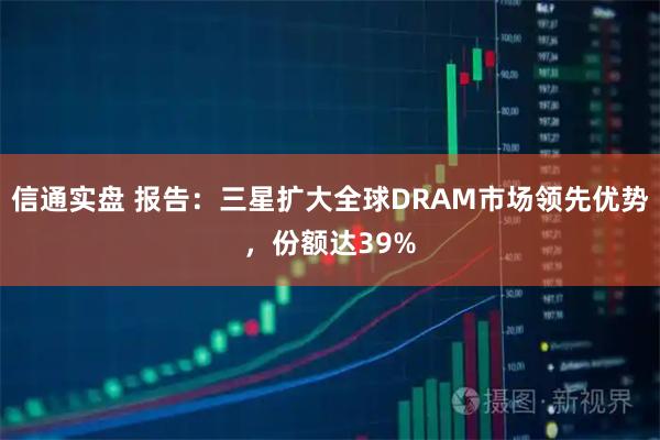 信通实盘 报告：三星扩大全球DRAM市场领先优势，份额达39%