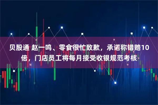 贝股通 赵一鸣、零食很忙致歉，承诺称错赔10倍，门店员工将每月接受收银规范考核